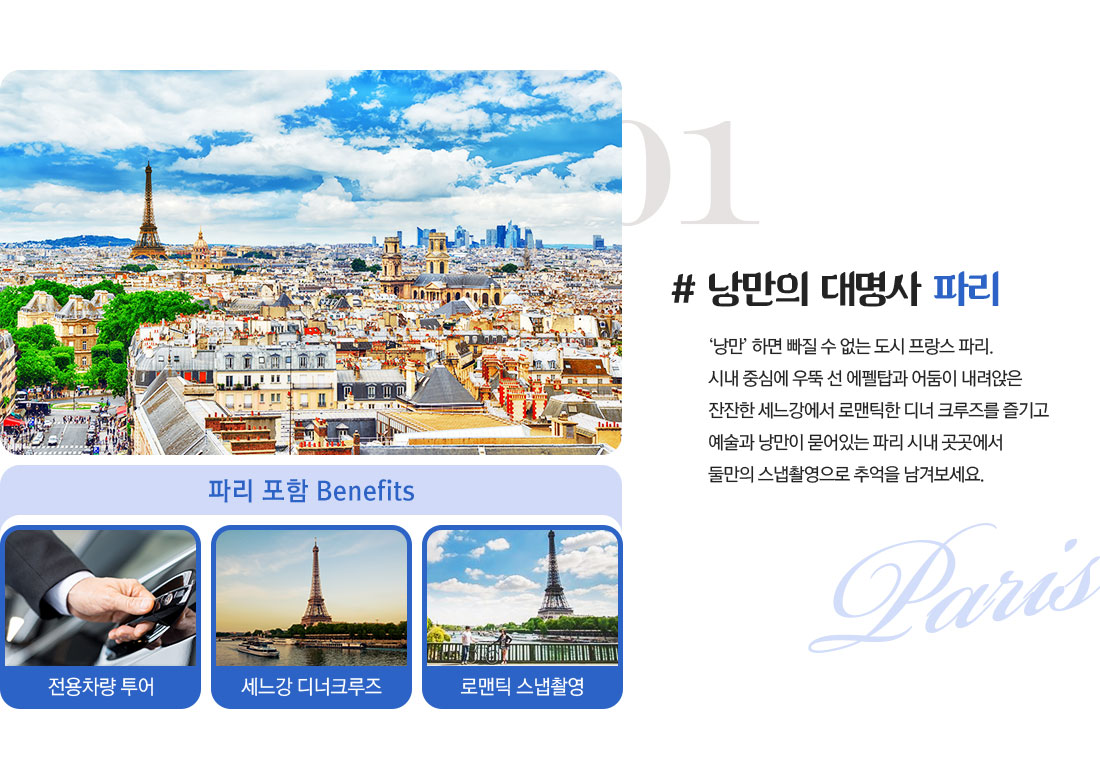 01 # 낭만의 대명사 파리 ‘낭만’ 하면 빠질 수 없는 도시 프랑스 파리. 시내 중심에 우뚝 선 에펠탑과 어둠이 내려앉은 잔잔한 세느강에서 로맨틱한 디너 크루즈를 즐기고 예술과 낭만이 묻어있는 파리 시내 곳곳에서 둘만의 스냅촬영으로 추억을 남겨보세요. 아래설명