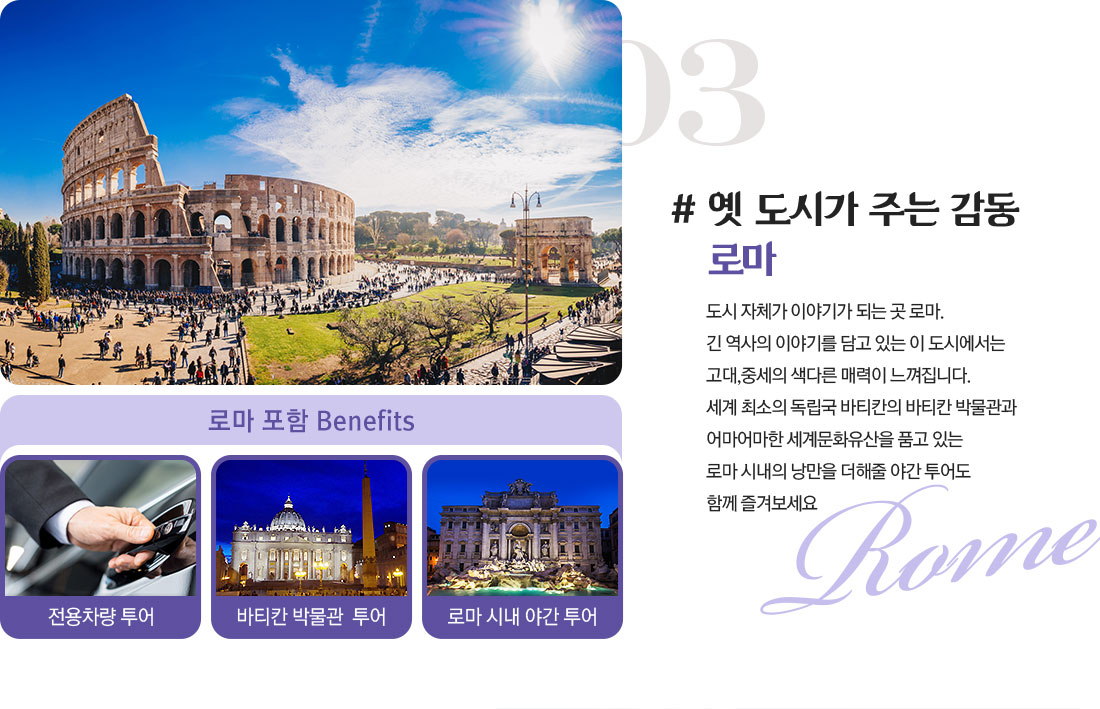 03 # 옛 도시가 주는 감동 로마 도시 자체가 이야기가 되는 곳 로마. 긴 역사의 이야기를 담고 있는 이 도시에서는 고대,중세의 색다른 매력이 느껴집니다. 세계 최소의 독립국 바티칸의 바티칸 박물관과 어마어마한 세계문화유산을 품고 있는 로마 시내의 낭만을 더해줄 야간 투어도 함께 즐겨보세요 아래설명