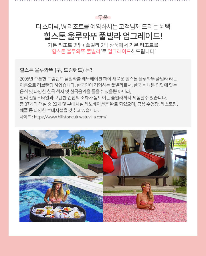 두울. 더 스미냑, W리조트를 예약하시는 고객님께 드리는 혜택. 힐스톤 울루와뚜 풀빌라 업그레이드! 기본 리조트 2박 + 풀빌라 2박 상품에서 기본 리조트를 ‘힐스톤 울루와뚜 풀빌라’로 업그레이드해드립니다!