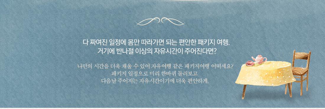 다 짜여진 일정에 몸만 따라가면 되는 편안한 패키지 여행.
거기에 반나절 이상의 자유시간이 주어진다면? 나만의 시간을 더욱 채울 수 있어 자유여행 같은 패키지여행 어떠세요? 패키지 일정으로 미리 한바퀴 둘러보고 다음날 주어지는 자유시간이기에 더욱 편안하게.