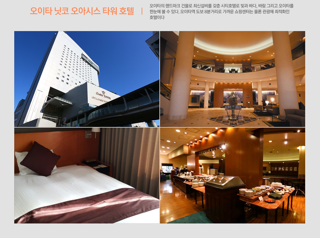 오이타 닛코 오아시스 타워 호텔 - 오이타의 랜드마크 건물로 최신설비를 갖춘 시티호텔로 빛과 바다, 바람 그리고 오이타를 한눈에 볼 수 있다. 오이타역 도보 8분거리로 가까운 쇼핑센터는 물론 관광에 최적화인 호텔이다