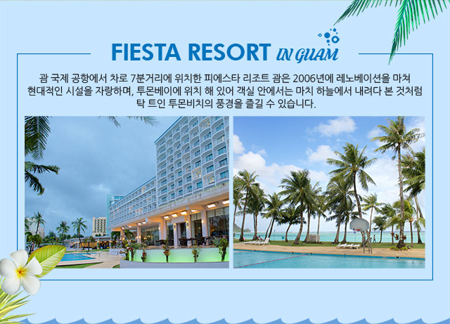 FIESTA RESORT IN GUAM 괌 국제 공항에서 차로 7분거리에 위치한 피에스타 리조트 괌은 2006년에 레노베이션을 마쳐 현대적인 시설을 자랑하며, 투몬베이에 위치 해 있어 객실 안에서는 마치 하늘에서 내려다 본 것처럼 탁 트인 투몬비치의 풍경을 즐길 수 있습니다.