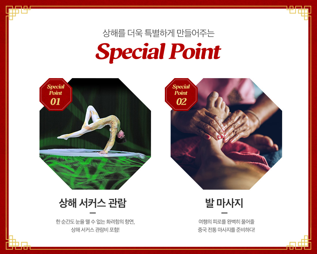 상해를 더욱 특별하게 만들어주는 Special Point 01 Special Point:상해 서커스 관람 - 한 순간도 눈을 뗄 수 없는 화려함의 향연, 상해 서커스 관람비 포함!, Special Point02 발 마사지 - 여행의 피로를 완벽히 풀어줄 중국 전통 마사지를 준비하다!