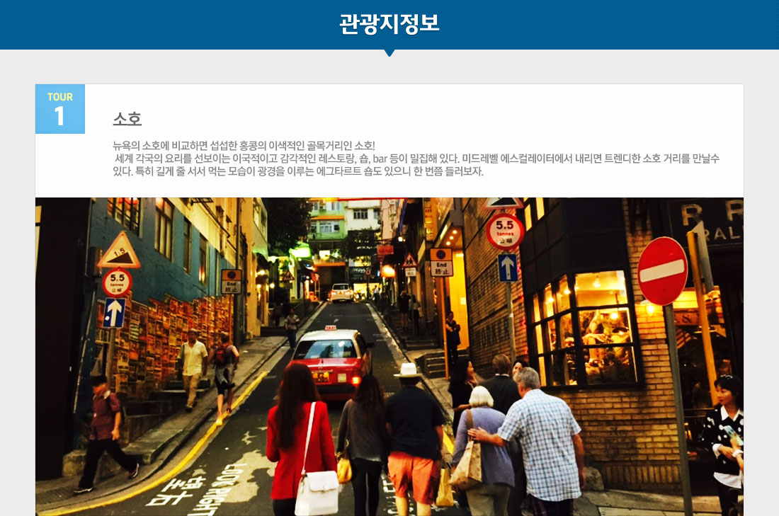 대한항공 특가 기념 홈쇼핑 빅토리아 피크/소호/난리안가든 +자유일정 홍콩 3/4일 상품 관광지정보 tour1 소호 뉴욕의 소호에 비교하면 섭섭한 홍콩의 이색적인 골목거리인 소호! 세계 각국의 요리를 선보이는 이국적이고 감각적인 레스토랑, 숍, bar 등이 밀집해 있다. 미드레벨 에스컬레이터에서 내리면 트렌디한 소호 거리를 만날수 있다. 특히 길게 줄 서서 먹는 모습이 광경을 이루는 에그타르트 숍도 있으니 한 번쯤 들러보자.