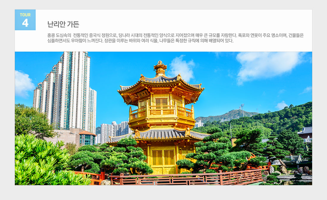 대한항공 특가 기념 홈쇼핑 빅토리아 피크/소호/난리안가든 +자유일정 홍콩 3/4일 상품 관광지정보 tour4 난리안 가든 홍콩 도심속의 전통적인 중국식 정원으로, 당나라 시대의 전통적인 양식으로 지어졌으며 매우 큰 규모를 자랑한다. 폭포와 연못이 주요 명소이며, 건물들은 심플하면서도 우아함이 느껴진다. 장관을 이루는 바위와 여러 식물, 나무들은 특정한 규칙에 의해 배열되어 있다.