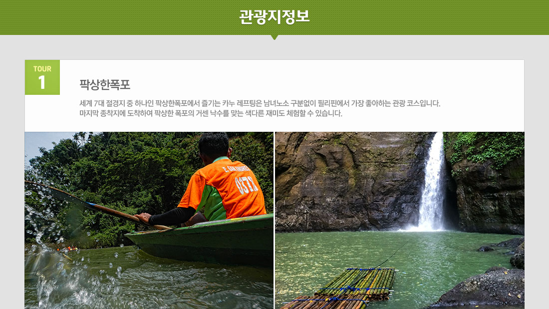 마닐라 팍상한폭포+따가이따이관망+ 시내관광 4일 필리핀 국적기 필리핀항공 왕복 이용! 상품 관광지정보 tour 1 팍상한폭포 세계 7대 절경지 중 하나인 팍상한폭포에서 즐기는 카누 레프팅은 남녀노소 구분없이 필리핀에서 가장 좋아하는 관광 코스입니다. 마지막 종착지에 도착하여 팍상한 폭포의 거센 낙수를 맞는 색다른 재미도 체험할 수 있습니다.