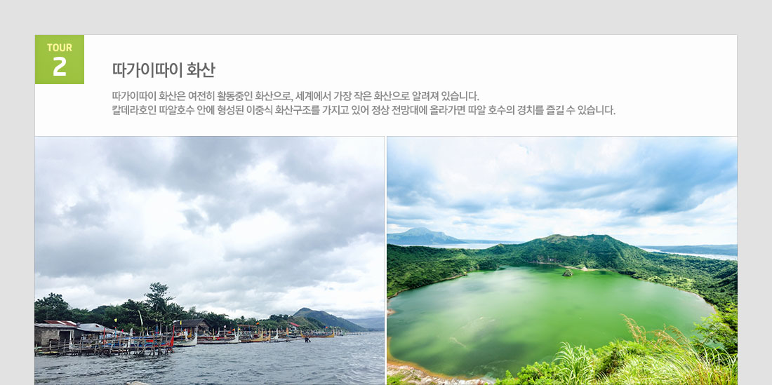 마닐라 팍상한폭포+따가이따이관망+ 시내관광 4일 필리핀 국적기 필리핀항공 왕복 이용! 상품 관광지정보 tour 2 따가이따이 화산 따가이따이 화산은 여전히 활동중인 화산으로, 세계에서 가장 작은 화산으로 알려져 있습니다. 칼데라호인 따알호수 안에 형성된 이중식 화산구조를 가지고 있어 정상 전망대에 올라가면 따알 호수의 경치를 즐길 수 있습니다.