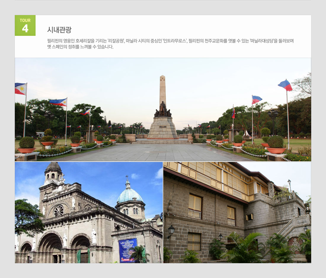 마닐라 팍상한폭포+따가이따이관망+ 시내관광 4일 필리핀 국적기 필리핀항공 왕복 이용! 상품 관광지정보 tour 4 시내관광 필리핀의 영웅인 호세리잘을 기리는 '리잘공원', 마닐라 시티의 중심인 '인트라무로스', 필리핀의 천주교문화를 엿볼 수 있는 '마닐라대성당'을 둘러보며 옛 스페인의 정취를 느껴볼 수 있습니다.