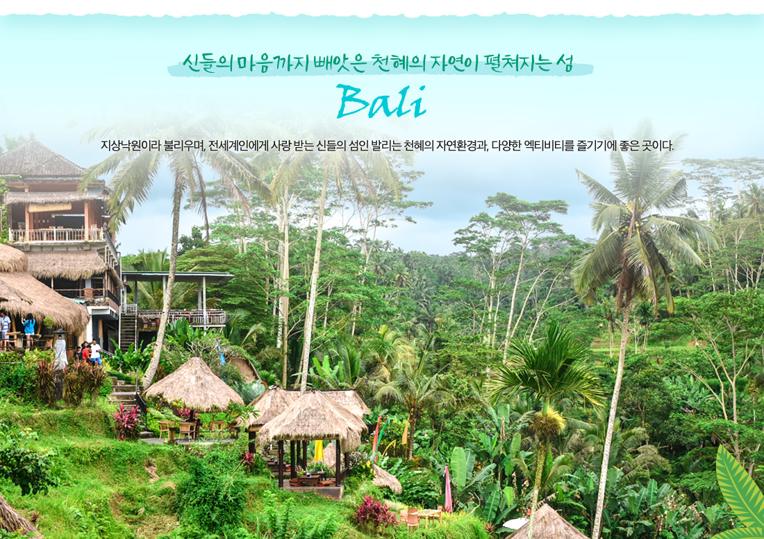 신들의 마음까지 빼앗은 천혜의 자연이 펼쳐지는 섬 bali 지상낙원이라 불리우며, 전세계인에게 사랑 받는 신들의 섬인 발리는 천혜의 자연환경과, 다양한 엑티비티를 즐기기에 좋은 곳이다.