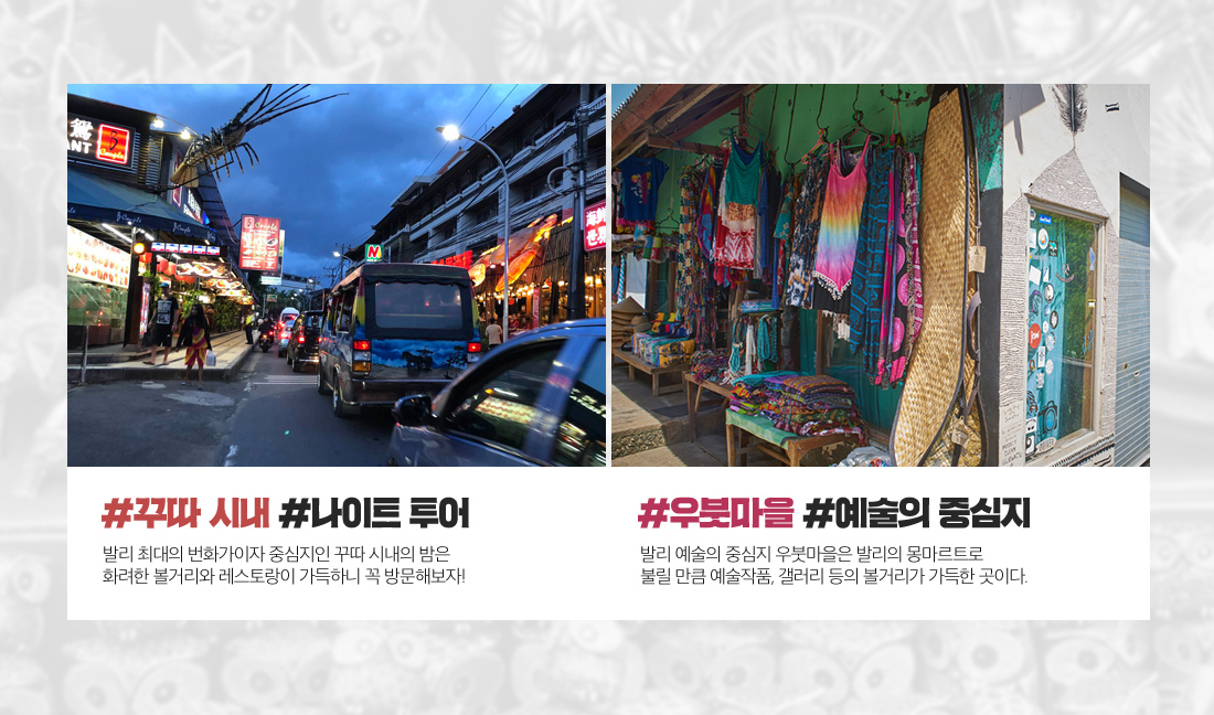 #꾸따 시내 #나이트 투어 발리 최대의 번화가이자 중심지인 꾸따 시내의 밤은 화려한 볼거리와 레스토랑이 가득하니 꼭 방문해보자! #우붓마을 #예술의 중심지 발리 예술의 중심지 우붓마을은 발리의 몽마르트로 불릴 만큼 예술작품, 갤러리 등의 볼거리가 가득한 곳이다.