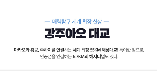 매력탐구 세계 최장 신상 강주아오 대교 마카오와 홍콩, 주하이를 연결하는 세계 최장 55KM 해상대교! 특이한 점으로, 인공섬을 연결하는 6.7KM의 해저터널도 있다.