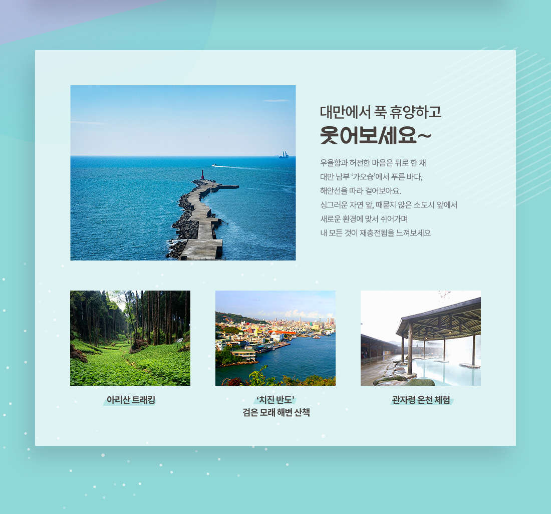 대만에서 푹 휴양하고 웃어보세요~ 우울함과 허전한 마음은 뒤로 한 채 대만 남부 ‘가오슝’에서 푸른 바다, 해안선을 따라 걸어보아요. 싱그러운 자연 앞, 때묻지 않은 소도시 앞에서 새로운 환경에 맞서 쉬어가며 내 모든 것이 재충전됨을 느껴보세요