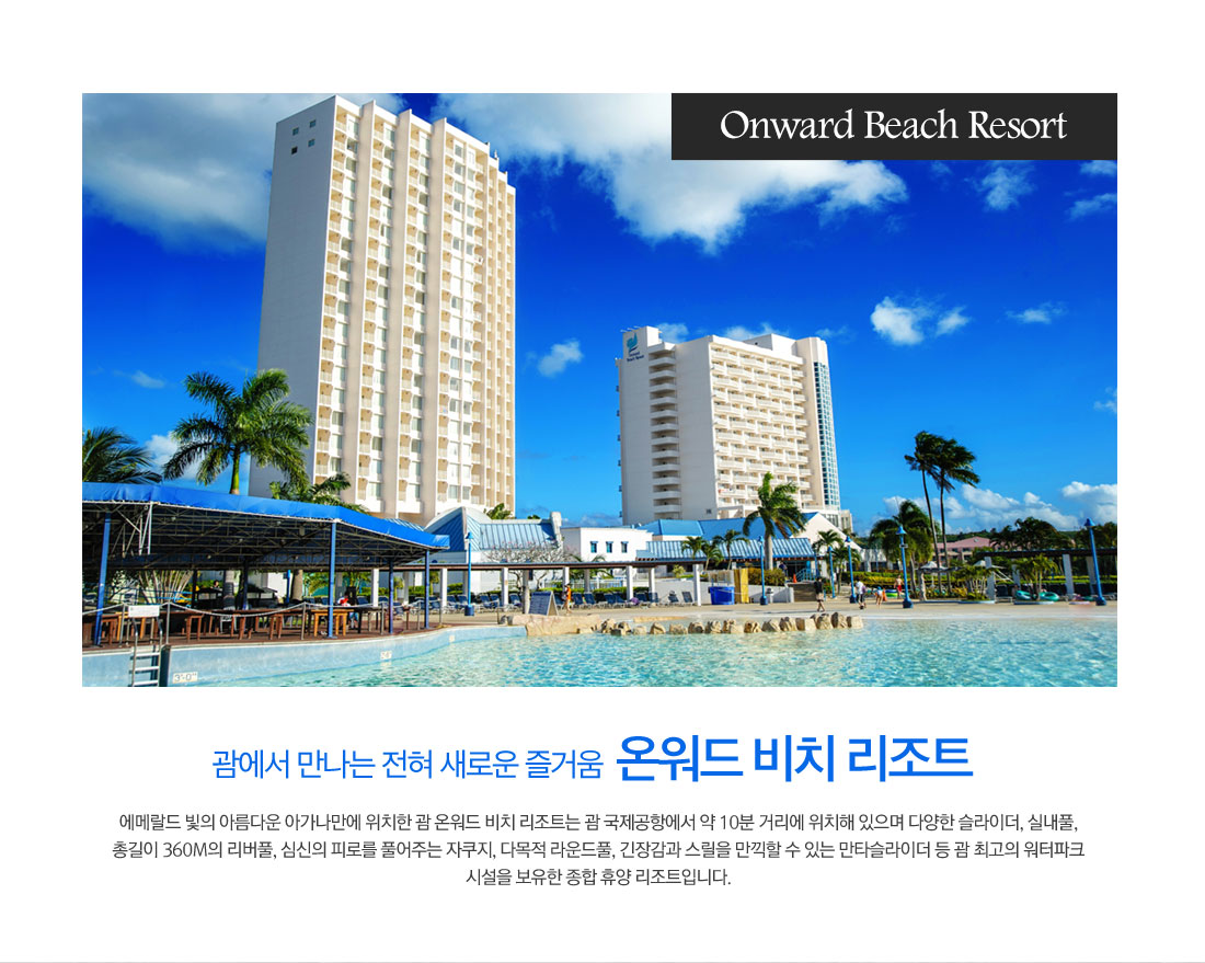 Onward Beach Resort 괌에서 만나는 전혀 새로운 즐거움 온워드 비치 리조트-에메랄드 빛의 아름다운 아가나만에 위치한 괌 온워드 비치 리조트는 괌 국제공항에서 약 10분 거리에 위치해 있으며 다양한 슬라이더, 실내풀, 총길이 360M의 리버풀, 심신의 피로를 풀어주는 자쿠지, 다목적 라운드풀, 긴장감과 스릴을 만끽할 수 있는 만타슬라이더 등 괌 최고의 워터파크 시설을 보유한 종합 휴양 리조트입니다.
