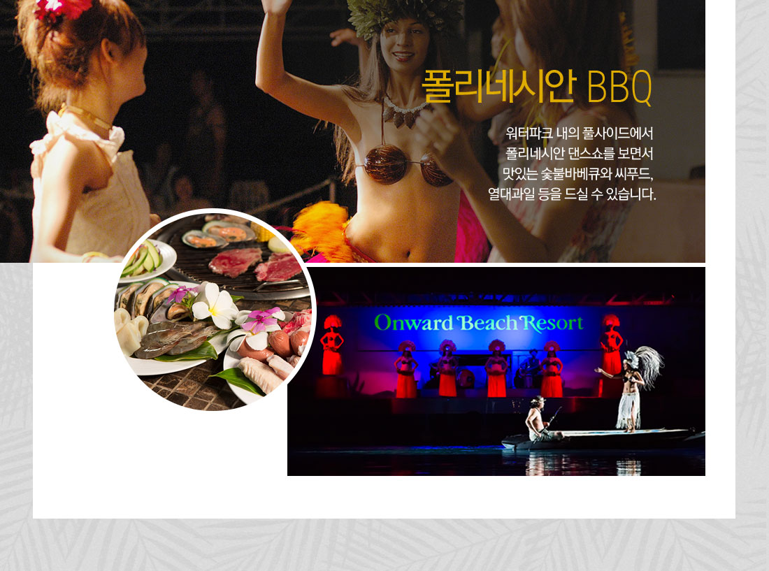 폴리네시안 BBQ 워터파크 내의 풀사이드에서 폴리네시안 댄스쇼를 보면서 맛있는 숯불바베큐와 씨푸드, 열대과일 등을 드실 수 있습니다.