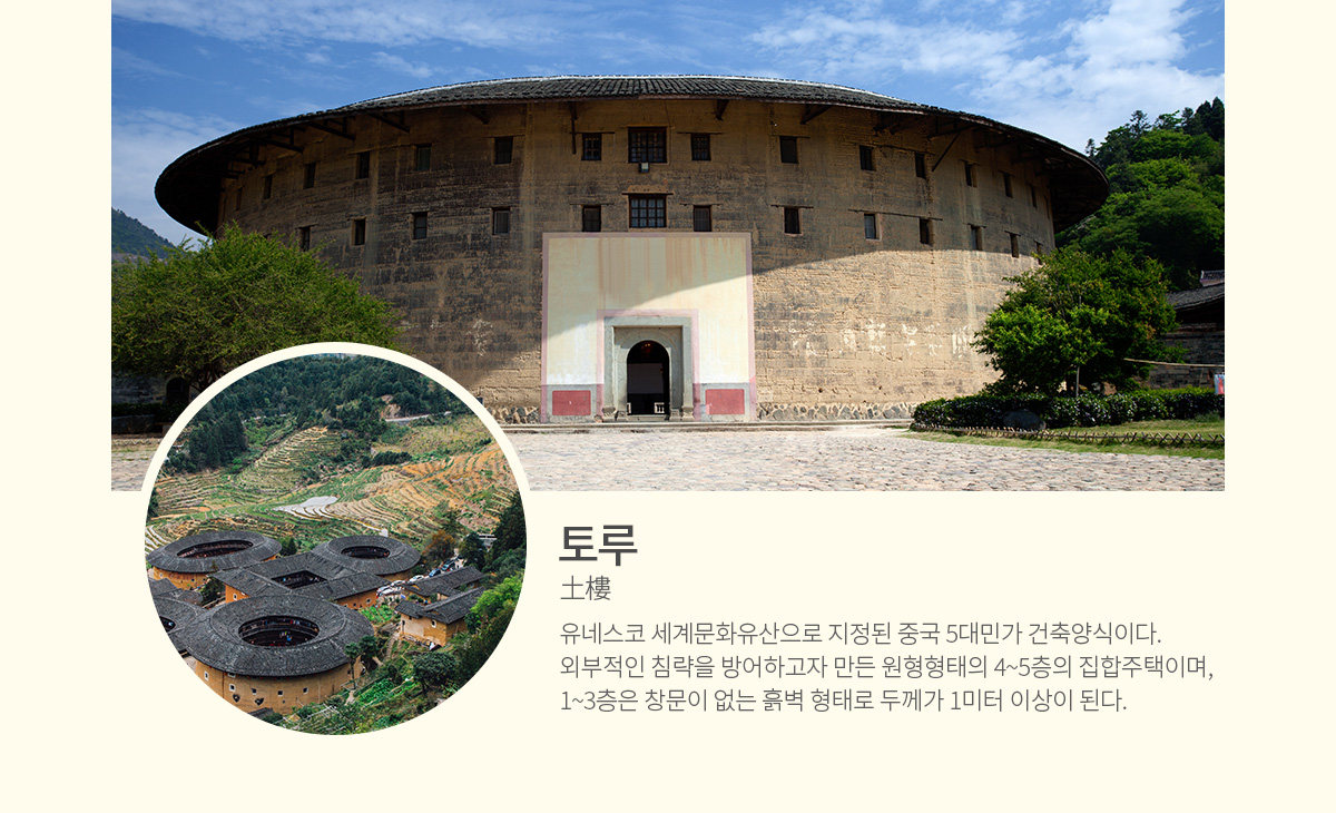 토루(土樓) - 유네스코 세계문화유산으로 지정된 중국 5대민가 건축양식이다. 외부적인 침략을 방어하고자 만든 원형형태의 4~5층의 집합주택이며, 1~3층은 창문이 없는 흙벽 형태로 두께가 1미터 이상이 된다.