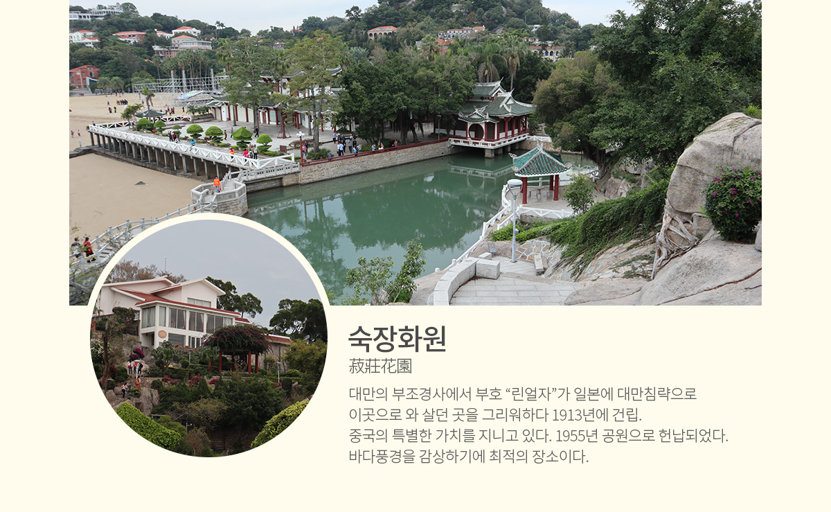 숙장화원(菽莊花園) - 대만의 부조경사에서 부호 &ldquo;린얼자&rdquo;가 일본에 대만침략으로 이곳으로 와 살던 곳을 그리워하다 1913년에 건립. 중국의 특별한 가치를 지니고 있다. 1955년 공원으로 헌납되었다. 바다풍경을 감상하기에 최적의 장소이다.