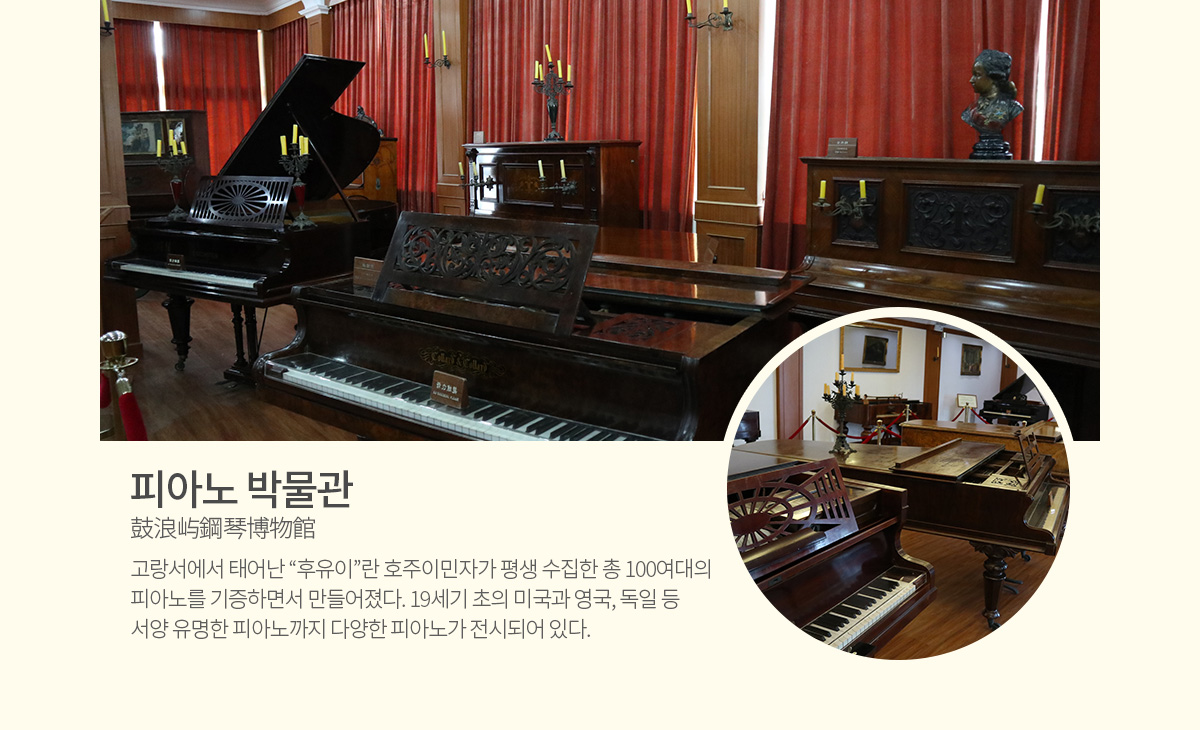 피아노 박물관(鼓浪屿鋼琴博物館) - 고랑서에서 태어난 &ldquo;후유이&rdquo;란 호주이민자가 평생 수집한 총 100여대의 피아노를 기증하면서 만들어졌다. 19세기 초의 미국과 영국, 독일 등 서양 유명한 피아노까지 다양한 피아노가 전시되어 있다. 