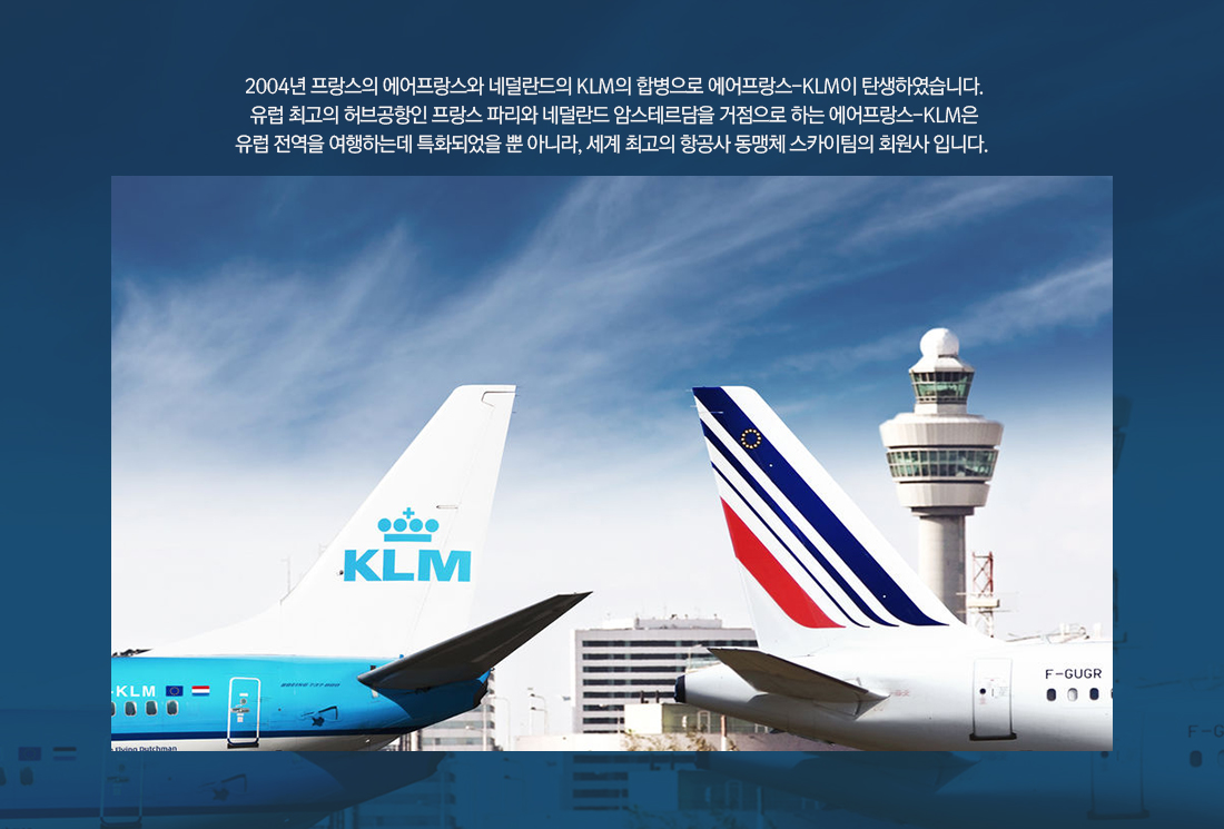 2004년 프랑스의 에어프랑스와 네덜란드의 KLM의 합병으로 에어프랑스-KLM이 탄생하였습니다. 유럽 최고의 허브공항인 프랑스 파리와 네덜란드 암스테르담을 거점으로 하는 에어프랑스-KLM은 유럽 전역을 여행하는데 특화되었을 뿐 아니라, 세계 최고의 항공사 동맹체 스카이팀의 회원사 입니다. 