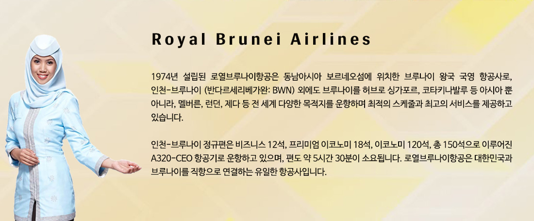 Royal Brunei Airlines - 1974년 설립된 로열브루나이항공은 동남아시아 보르네오섬에 위치한 브루나이 왕국 국영 항공사로, 인천-브루나이 (반다르세리베가완: BWN) 외에도 브루나이를 허브로 싱가포르, 코타키나발루 등 아시아 뿐 아니라, 멜버른, 런던, 제다 등 전 세계 다양한 목적지를 운항하며 최적의 스케줄과 최고의 서비스를 제공하고 있습니다. 인천-브루나이 정규편은 비즈니스 12석, 프리미엄 이코노미 18석, 이코노미 120석, 총 150석으로 이루어진 A320-CEO 항공기로 운항하고 있으며, 편도 약 5시간 30분이 소요됩니다. 로열브루나이항공은 대한민국과 브루나이를 직항으로 연결하는 유일한 항공사입니다. 