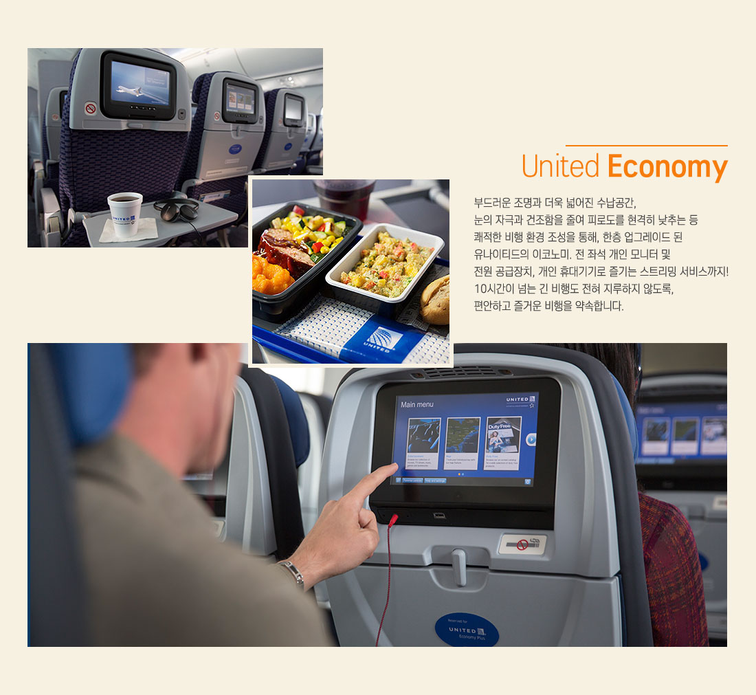 United Economy:부드러운 조명과 더욱 넓어진 수납공간, 눈의 자극과 건조함을 줄여 피로도를 현격히 낮추는 등 쾌적한 비행 환경 조성을 통해, 한층 업그레이드 된 유나이티드의 이코노미. 전 좌석 개인 모니터 및 전원 공급장치, 개인 휴대기기로 즐기는 스트리밍 서비스까지! 10시간이 넘는 긴 비행도 전혀 지루하지 않도록, 편안하고 즐거운 비행을 약속합니다.
