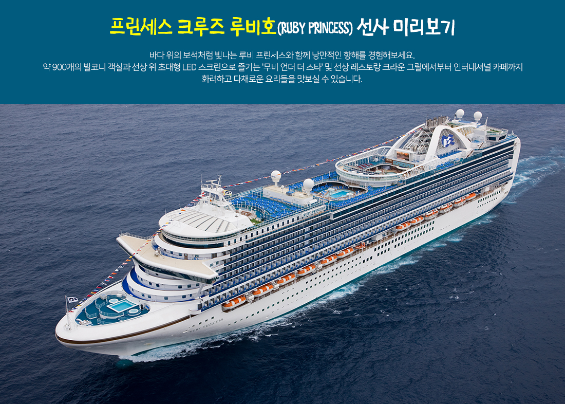 프린세스 크루즈 루비호(RUBY PRINCESS) 선사 미리보기 - 바다 위의 보석처럼 빛나는 루비 프린세스와 함께 낭만적인 항해를 경험해보세요. 약 900개의 발코니 객실과 선상 위 초대형 LED 스크린으로 즐기는 '무비 언더 더 스타' 및 선상 레스토랑 크라운 그릴에서부터 인터내셔널 카페까지 화려하고 다채로운 요리들을 맛보실 수 있습니다. 