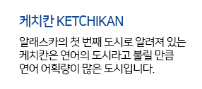 케치칸 KETCHIKAN 알래스카의 첫 번째 도시로 알려져 있는 케치칸은 연어의 도시라고 불릴 만큼 연어 어획량이 많은 도시입니다. 