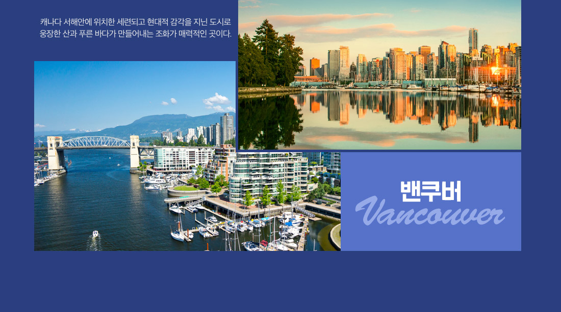 밴쿠버:캐나다 서해안에 위치한 세련되고 현대적 감각을 지닌 도시로 웅장한 산과 푸른 바다가 만들어내는 조화가 매력적인 곳이다.