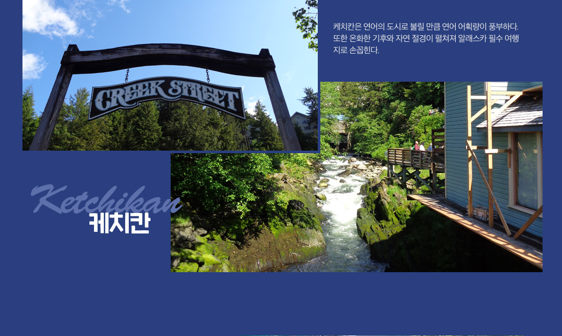 케치칸:케치칸은 연어의 도시로 불릴 만큼 연어 어획량이 풍부하다. 또한 온화한 기후와 자연 절경이 펼쳐져 알래스카 필수 여행지로 손꼽힌다.