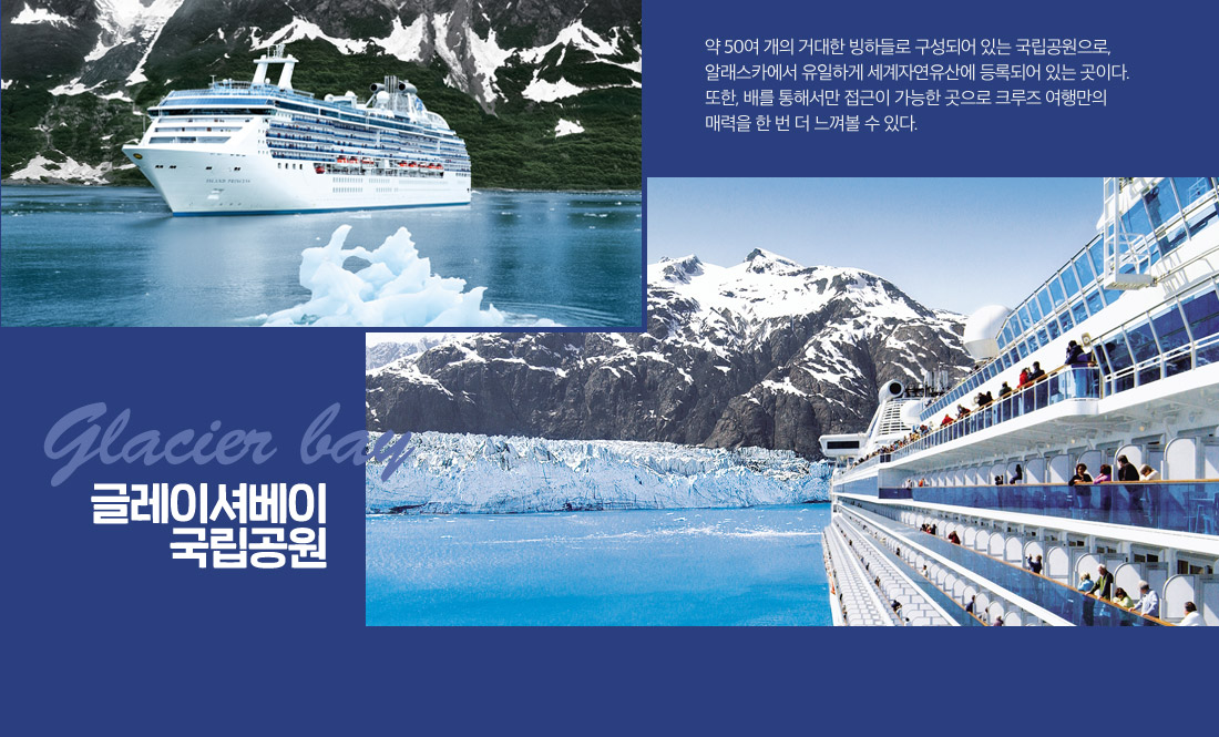 글레이셔베이 국립공원:약 50여 개의 거대한 빙하들로 구성되어 있는 국립공원으로, 알래스카에서 유일하게 세계자연유산에 등록되어 있는 곳이다. 또한, 배를 통해서만 접근이 가능한 곳으로 크루즈 여행만의 매력을 한 번 더 느껴볼 수 있다.