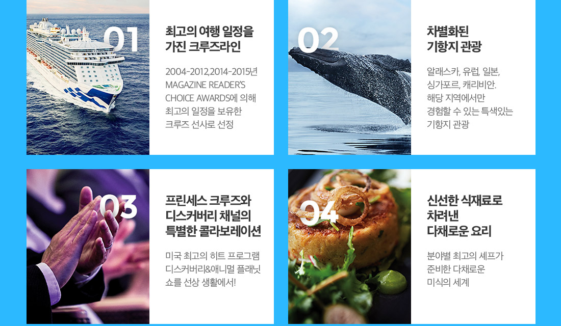 01/최고의 여행 일정을 가진 크루즈라인 02.차별화된 기항지 관광 03.프린세스 크루즈와 디스커버리 채널의 특별한 콜라보레이션 04.신선한 식재료로 차려낸 다채로운 요리