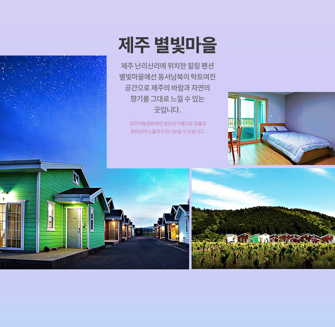 제주 별빛마을 제주 난리산리에 위치한 힐링 펜션 별빛마을에선 동서남북이 탁트여진 공간으로 제주의 바람과 자연의 향기를 그대로 느낄 수 있는 곳입니다. 유미하늘정원에선 성산의 아름다운 일출과 한라산의 노을까지 만나보실 수 있습니다.