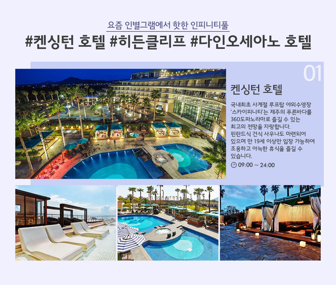 요즘 인별그램에서 핫한 인피니티풀 #켄싱턴 호텔 #히든클리프 #다인오세아노 호텔 01 국내최초 사계절 루프탑 야외수영장 ‘스카이피니티’는 제주의 푸른바다를 360도파노라마로 즐길 수 있는 최고의 전망을 자랑합니다. 핀란드식 건식 사우나도 마련되어 있으며 만 19세 이상만 입장 가능하여 조용하고 아늑한 휴식을 즐길 수 있습니다. 09:00 ~ 24:00