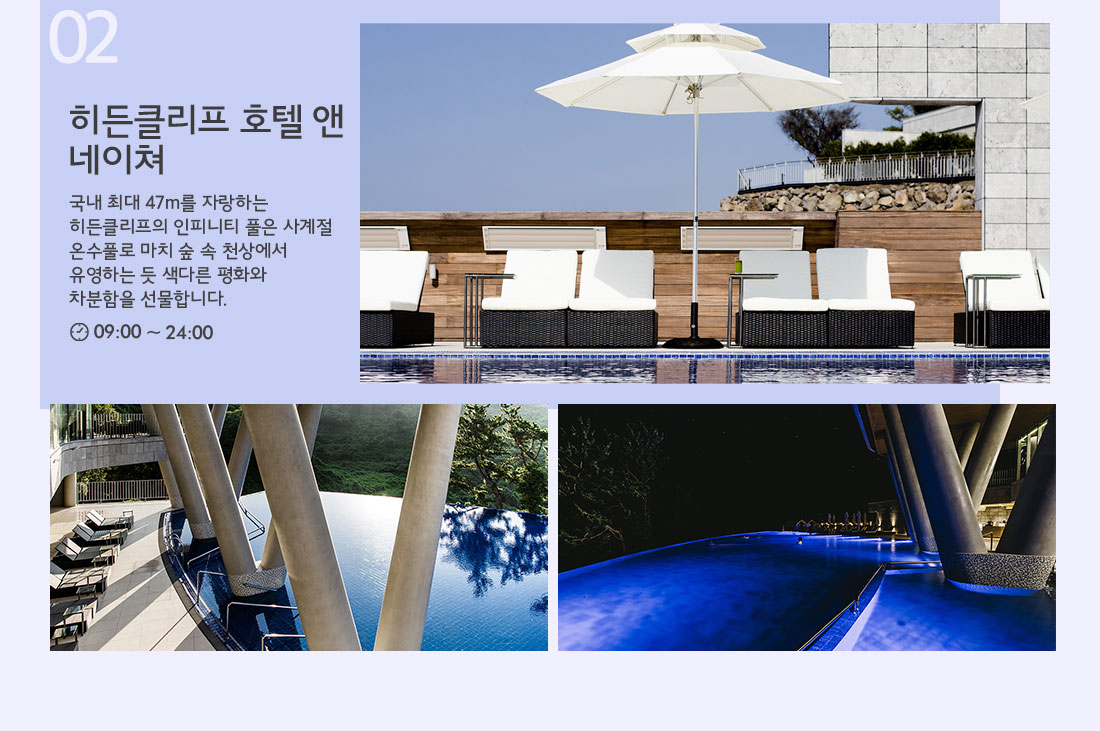 02 히든클리프 호텔 앤 네이쳐 국내 최대 47m를 자랑하는 히든클리프의 인피니티 풀은 사계절 온수풀로 마치 숲 속 천상에서 유영하는 듯 색다른 평화와 차분함을 선물합니다. 09:00 ~ 24:00