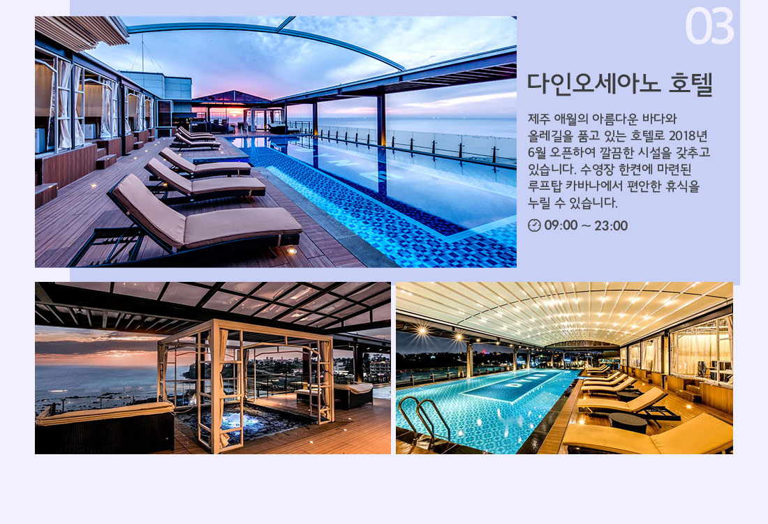 03 다인오세아노 호텔 제주 애월의 아름다운 바다와 올레길을 품고 있는 호텔로 2018년 6월 오픈하여 깔끔한 시설을 갖추고 있습니다. 수영장 한켠에 마련된 루프탑 카바나에서 편안한 휴식을 누릴 수 있습니다. 09:00 ~ 23:00