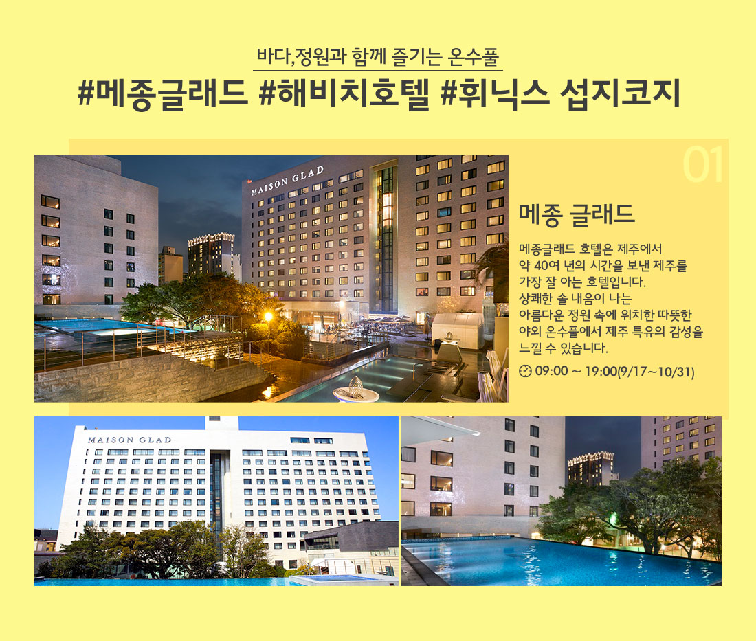 바다,정원과 함께 즐기는 온수풀 #메종글래드 #해비치호텔 #휘닉스 섭지코지 01 메종 글래드 메종글래드 호텔은 제주에서 약 40여 년의 시간을 보낸 제주를 가장 잘 아는 호텔입니다. 상쾌한 솔 내음이 나는 아름다운 정원 속에 위치한 따뜻한 야외 온수풀에서 제주 특유의 감성을 느낄 수 있습니다. 09:00 ~ 19:00(9/17~10/31)