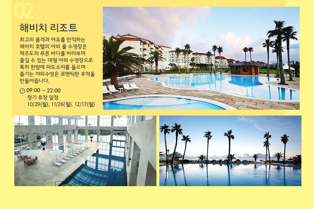 02 해비치 리조트 최고의 품격과 여유를 만끽하는 해비치 호텔의 야외 풀 수영장은 제주도의 푸른 바다를 바라보며 즐길 수 있는 대형 야외 수영장으로 특히 한밤에 파도소리를 들으며 즐기는 야외수영은 로맨틱한 추억을 만들어줍니다. 09:00 ~ 22:00 정기 휴장 일정 10/29(월), 11/26(월), 12/17(월)