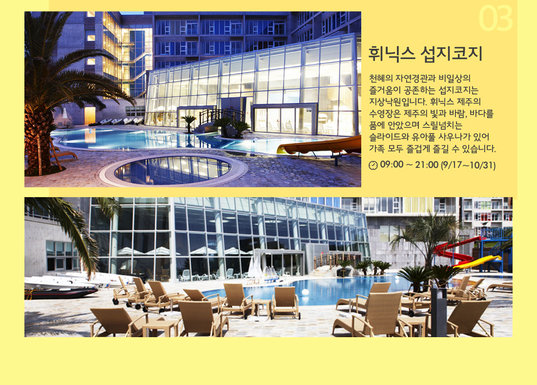 03 휘닉스 섭지코지 천혜의 자연경관과 비일상의 즐거움이 공존하는 섭지코지는 지상낙원입니다. 휘닉스 제주의 수영장은 제주의 빛과 바람, 바다를 품에 안았으며 스릴넘치는 슬라이드와 유아풀 사우나가 있어 가족 모두 즐겁게 즐길 수 있습니다. 09:00 ~ 21:00 (9/17~10/31)