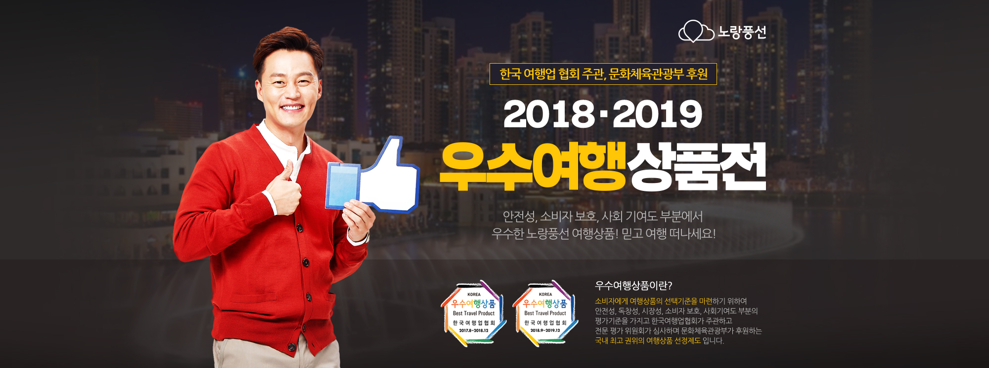 노랑풍선, 한국 여행업 협회 주관, 문화체육관광부 후원 2018 . 2019 우수여행상품전 안전성, 소비자 보호, 사회 기여도 부분에서 우수한 노랑풍선 여행상품! 믿고 여행 떠나세요! 아래설명