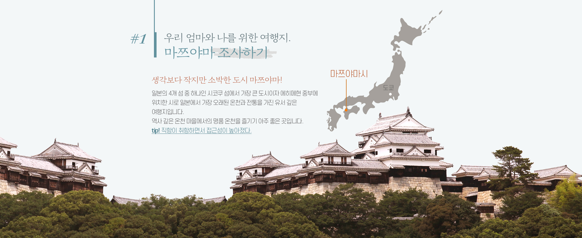 #1 우리 엄마와 나를 위한 여행지. 마쯔야마 조사하기 생각보다 작지만 소박한 도시 마쯔야마! 일본의 4개 섬 중 하나인 시코쿠 섬에서 가장 큰 도시이자 에히메현 중부에 위치한 시로 일본에서 가장 오래된 온천과 전통을 가진 유서 깊은 여행지입니다. 역사 깊은 온천 마을에서의 명품 온천을 즐기기 아주 좋은 곳입니다. tip! 직항이 취항하면서 접근성이 높아졌다.