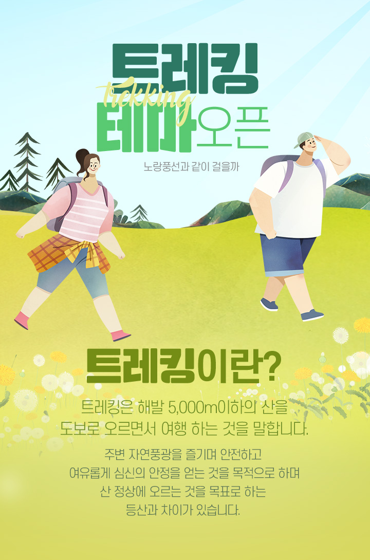 노랑풍선과 같이 걸을까 트레킹 테마 오픈! 트레킹이란? 트레킹은 해발 5,000m이하의 산을 도보로 오르면서 여행 하는 것을 말합니다. 주변 자연풍광을 즐기며 안전하고 여유롭게 심신의 안정을 얻는 것을 목적으로 하며 산 정상에 오르는 것을 목표로 하는 등산과 차이가 있습니다. 