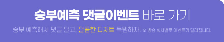 승부예측 댓글이벤트 바로 가기 승부 예측해서 댓글 달고, 달콤한 디저트 득템하자! ※ 방송 회차별로 이벤트가 달라집니다.