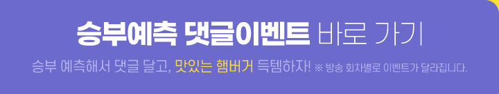 승부예측 댓글이벤트 바로 가기 승부 예측해서 댓글 달고, 맛있는 햄버거 득템하자! ※ 방송 회차별로 이벤트가 달라집니다.