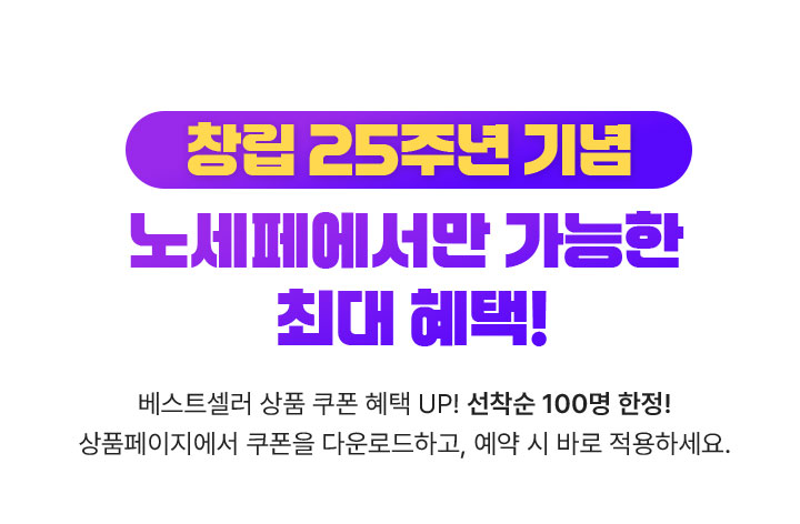창립 25주년 기념 노세페에서만 가능한 최대 혜택! / 베스트셀러 상품 쿠폰 혜택 UP! 선착순 100명 한정! / 상품페이지에서 쿠폰을 다운로드하고, 예약 시 바로 적용하세요.
