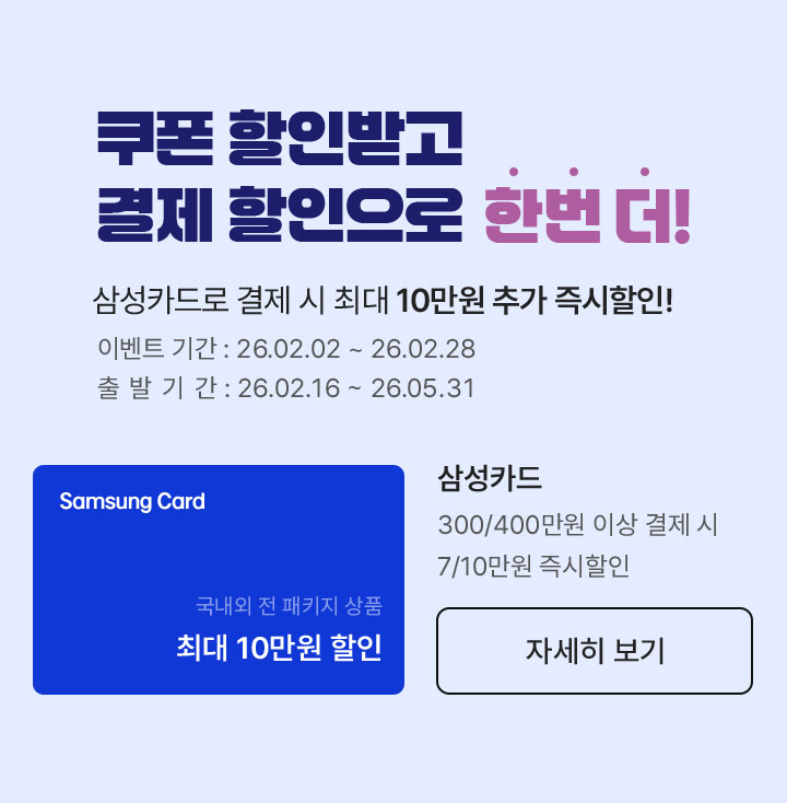 쿠폰 할인받고 결제 할인으로 한번 더! 삼성카드로 결제 시 최대 10만원 추가 즉시할인! 이벤트 기간 : 26.02.02 ~ 26.02.28 / 출발 기간 : 26.02.16 ~ 26.05.31 / 삼성카드 300/400만원 이상 결제 시, 7/10만원 즉시할인
