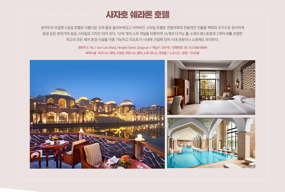 사자호 쉐라톤 호텔 - 광저우의 유일한 6성급 호텔로 아름다운 산과 물로 둘러싸여있고 아라비안 스타일 호텔로 천일야화의 전설적인 인물을 벽화와 조각으로 장식하여 꿈결 같은 분위기와 왕궁 스타일로 디자인 되어 있다. 10여 개의 스파 객실을 비롯하여 16개의 다기능 홀, 4개의 레스토랑과 2개의 바를 포함한최고의 모든 레저 휴양 시설을 이용 가능하고 리조트가 시내에 근접해 있어 시내 관광이나 쇼핑에도 유리하다. 영문주소: No.1 Lion Lake Road, Henghe Street, Qingyuan / 객실수: 349개 / 전화번호: 86 763 888 8888 부대시설 : 비즈니스 센터, 수영장, 피트니스 센터, 스파, 테니스 코트등 / 소요시간 : 공항 – 약 40분